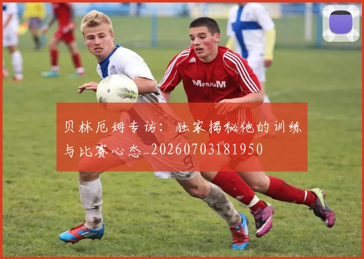 贝林厄姆专访：独家揭秘他的训练与比赛心态_20260703181950