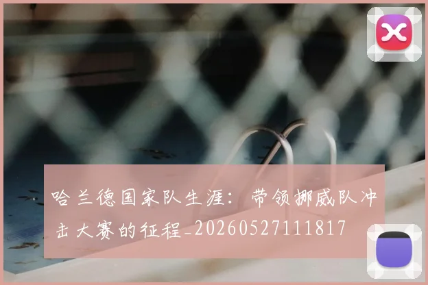 哈兰德国家队生涯：带领挪威队冲击大赛的征程_20260527111817