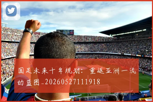 国足未来十年规划：重返亚洲一流的蓝图_20260527111918